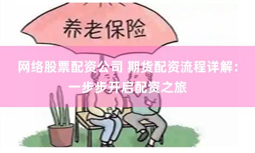 网络股票配资公司 期货配资流程详解：一步步开启配资之旅
