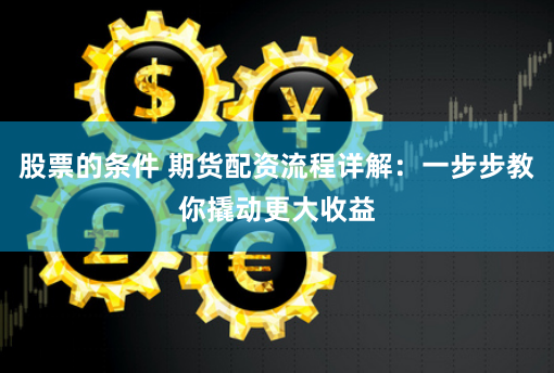 股票的条件 期货配资流程详解：一步步教你撬动更大收益