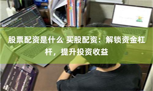 股票配资是什么 买股配资：解锁资金杠杆，提升投资收益