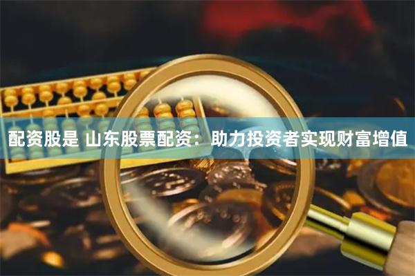 配资股是 山东股票配资：助力投资者实现财富增值