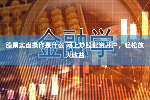 股票实盘操作是什么 网上炒股配资开户，轻松放大收益