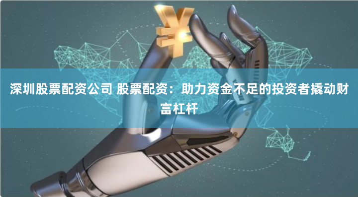 深圳股票配资公司 股票配资：助力资金不足的投资者撬动财富杠杆