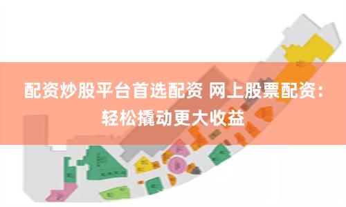 配资炒股平台首选配资 网上股票配资：轻松撬动更大收益