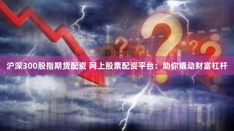 沪深300股指期货配资 网上股票配资平台：助你撬动财富杠杆