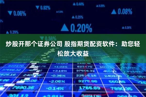 炒股开那个证券公司 股指期货配资软件：助您轻松放大收益