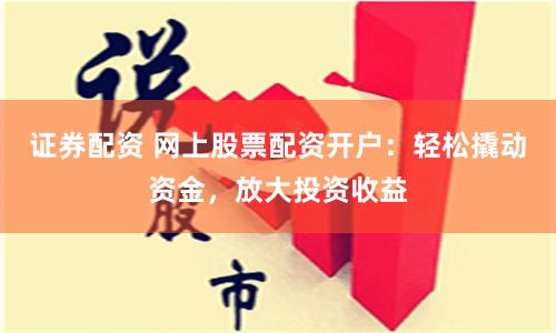证券配资 网上股票配资开户：轻松撬动资金，放大投资收益
