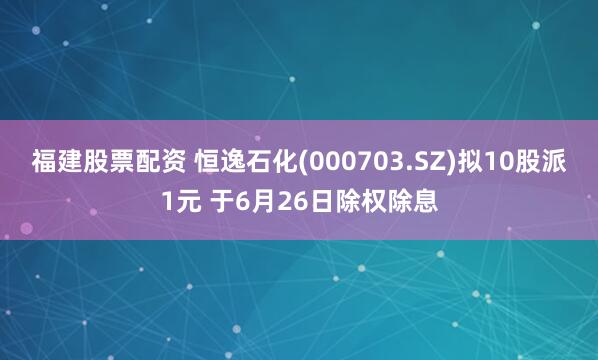 福建股票配资 恒逸石化(000703.SZ)拟10股派1元 于6月26日除权除息
