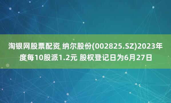 淘银网股票配资 纳尔股份(002825.SZ)2023年度每10股派1.2元 股权登记日为6月27日