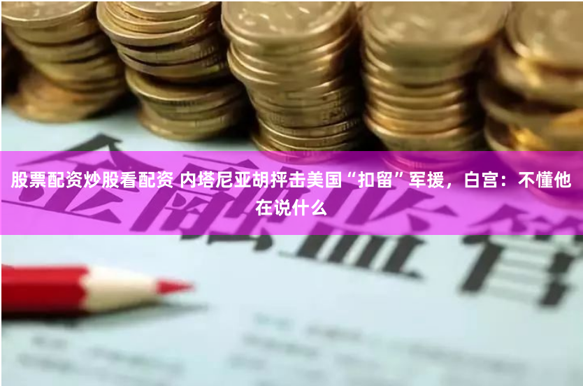 股票配资炒股看配资 内塔尼亚胡抨击美国“扣留”军援，白宫：不懂他在说什么