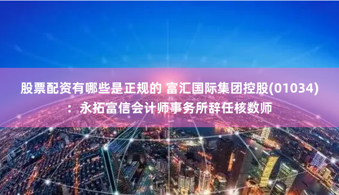 股票配资有哪些是正规的 富汇国际集团控股(01034)：永拓富信会计师事务所辞任核数师