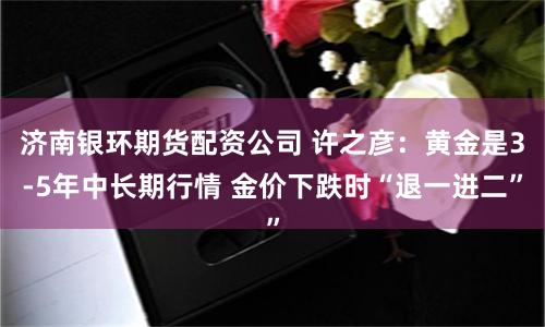 济南银环期货配资公司 许之彦：黄金是3-5年中长期行情 金价下跌时“退一进二”