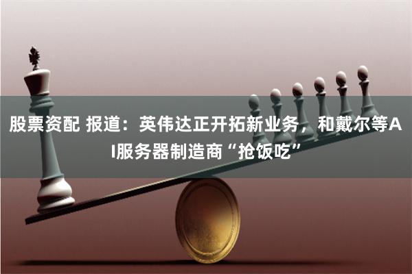 股票资配 报道：英伟达正开拓新业务，和戴尔等AI服务器制造商“抢饭吃”