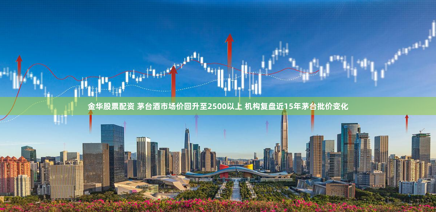 金华股票配资 茅台酒市场价回升至2500以上 机构复盘近15年茅台批价变化
