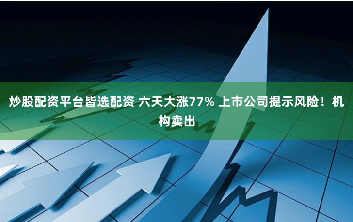 炒股配资平台皆选配资 六天大涨77% 上市公司提示风险！机构卖出