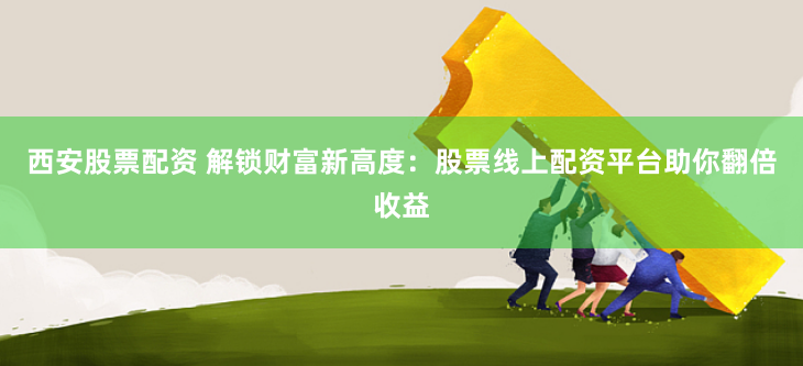 西安股票配资 解锁财富新高度：股票线上配资平台助你翻倍收益