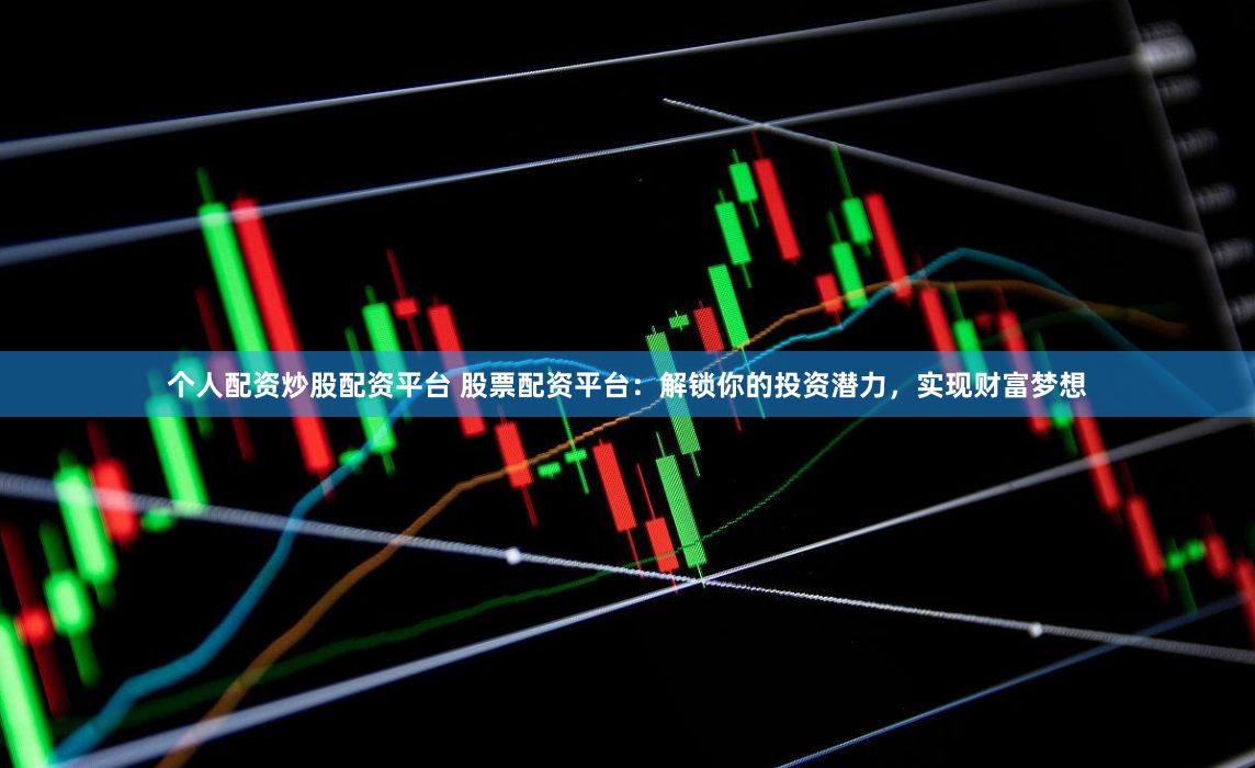 个人配资炒股配资平台 股票配资平台：解锁你的投资潜力，实现财富梦想