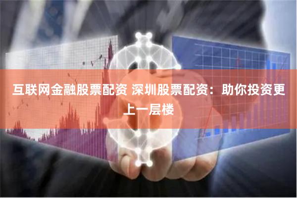 互联网金融股票配资 深圳股票配资:助你投资更上一层楼