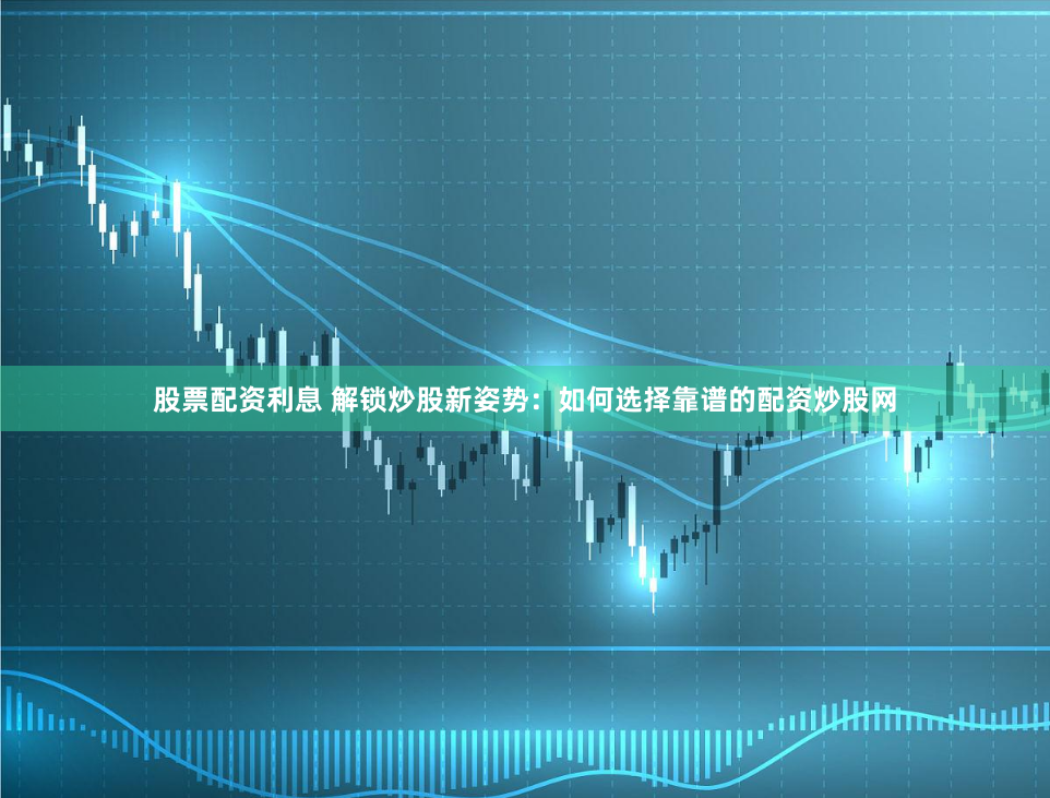 股票配资利息 解锁炒股新姿势:如何选择靠谱的配资炒股网