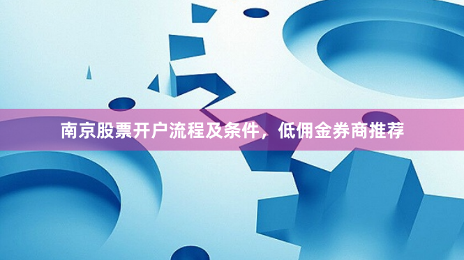 南京股票开户流程及条件，低佣金券商推荐