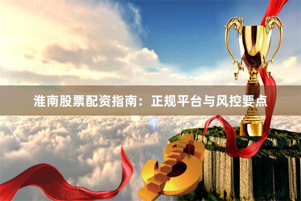 淮南股票配资指南：正规平台与风控要点