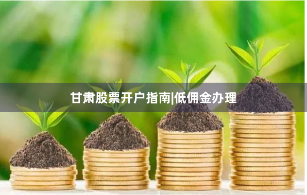 甘肃股票开户指南|低佣金办理