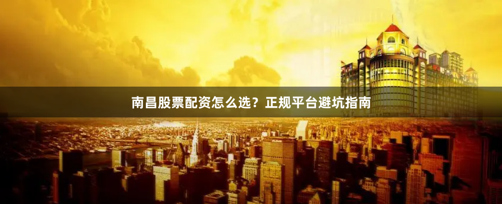 南昌股票配资怎么选？正规平台避坑指南